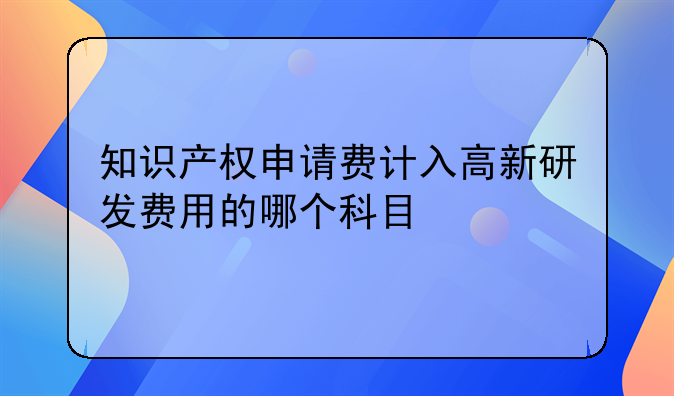 知识产权申请费计入高新研发费用的哪个科目