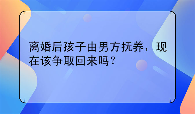 离婚后孩子由男方抚养，现在该争取回来吗？