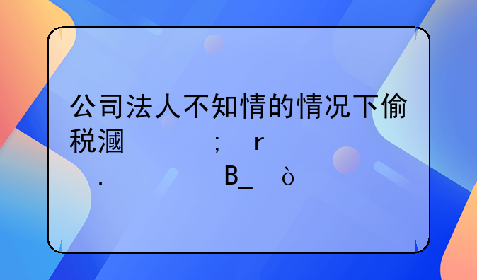 公司法人不知情的情况下偷税漏税需要担责吗？