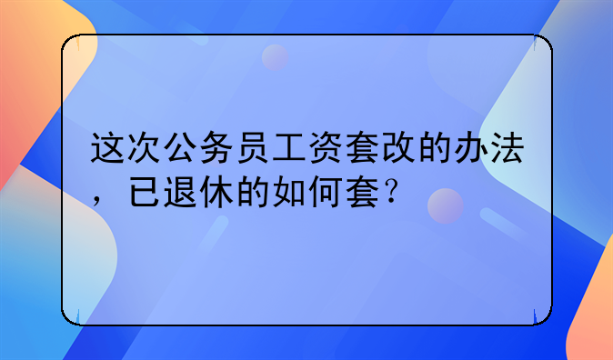 这次公务员工资套改的办法，已退休的如何套？