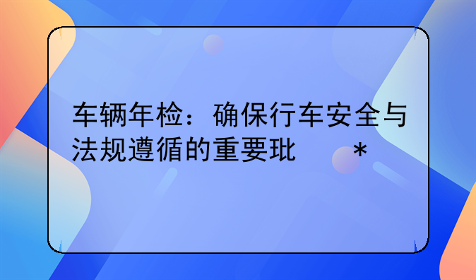 车辆年检：确保行车安全与法规遵循的重要环节