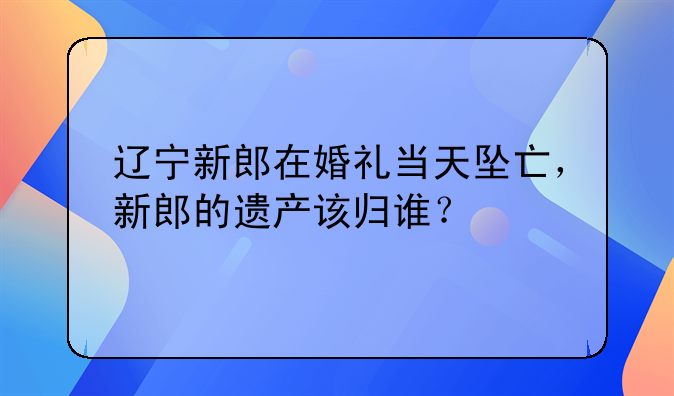 辽宁新郎在婚礼当天坠亡，新郎的遗产该归谁？