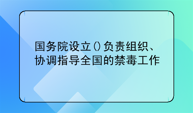国务院设立()负责组织、协调指导全国的禁毒工作