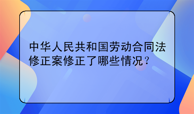中华人民共和国劳动合同法修正案修正了哪些情况？