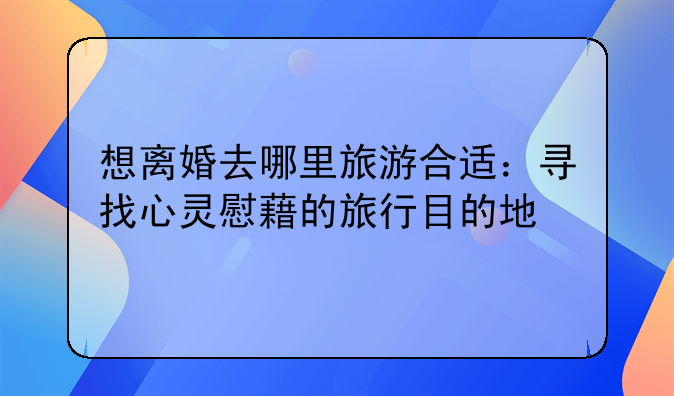 想离婚去哪里旅游合适：寻找心灵慰藉的旅行目的地