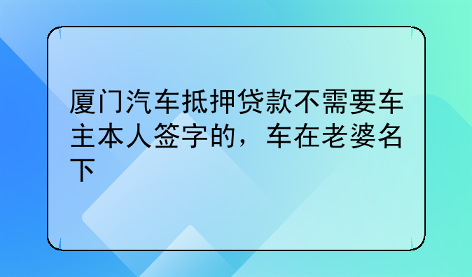 厦门汽车抵押贷款不需要车主本人签字的，车在老婆名下