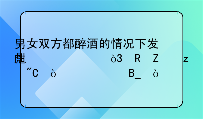 男女双方都醉酒的情况下发生关系，男方构成强奸罪吗？