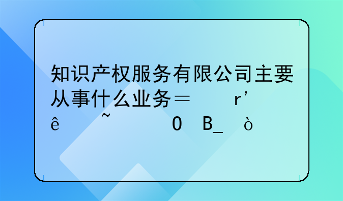 知识产权服务有限公司主要从事什么业务？有人知道吗？