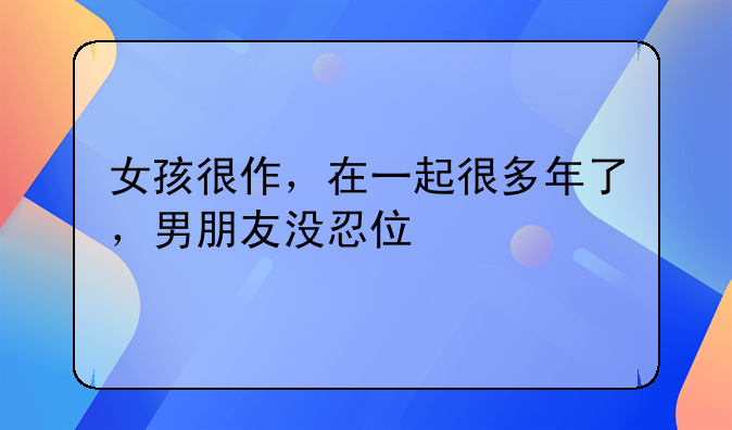 女孩很作，在一起很多年了，男朋友没忍住打了她怎么办呢？