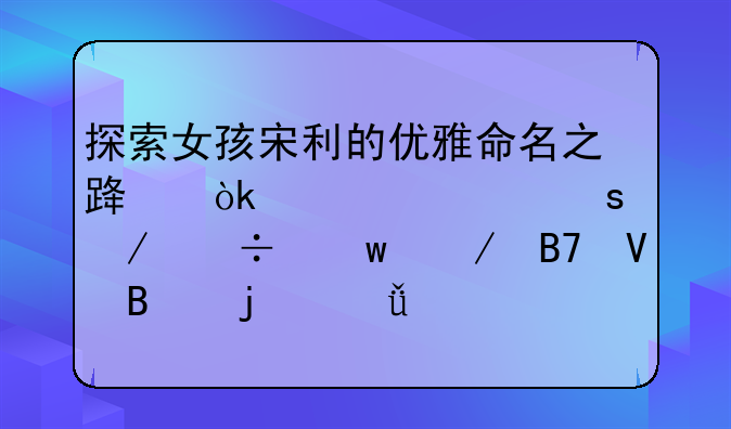 探索女孩宋利的优雅命名之路：详解“宋丽”之名蕴含的深意