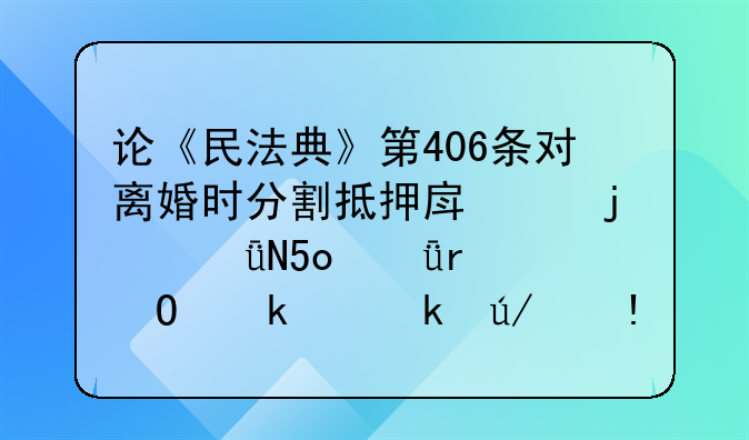 论《民法典》第406条对离婚时分割抵押房产的影响[深圳专业离婚律师]
