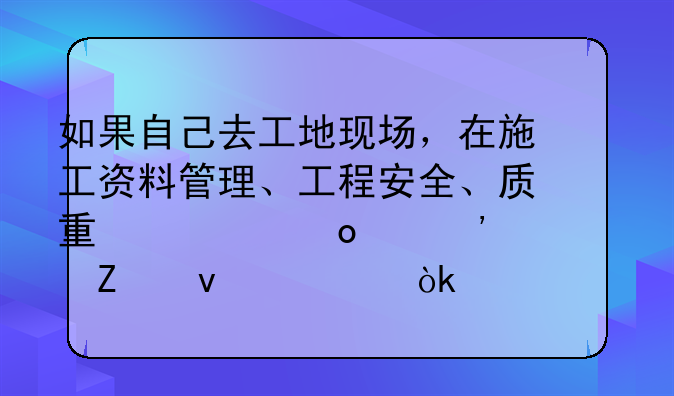 如果自己去工地现场，在施工资料管理、工程安全、质量、进度等方面你会如何做？