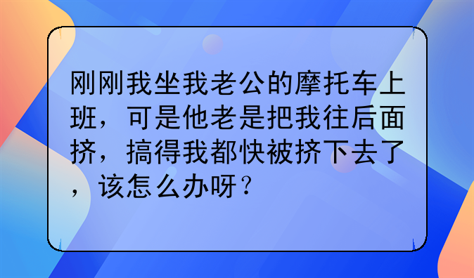 刚刚我坐我老公的摩托车上班，可是他老是把我往后面挤，搞得我都快被挤下去了，该怎么办呀？