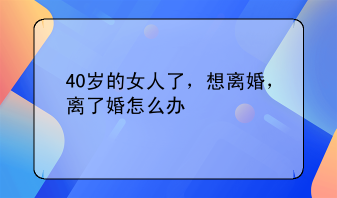40岁的女人了，想离婚，离了婚怎么办