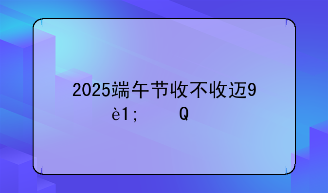 2025端午节收不收过路费