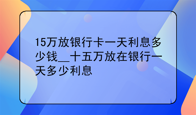 15万放银行卡一天利息多少钱__十五万放在银行一天多少利息