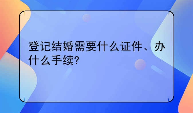 登记结婚需要什么证件、办什么手续?