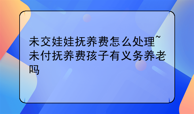 未交娃娃抚养费怎么处理~未付抚养费孩子有义务养老吗