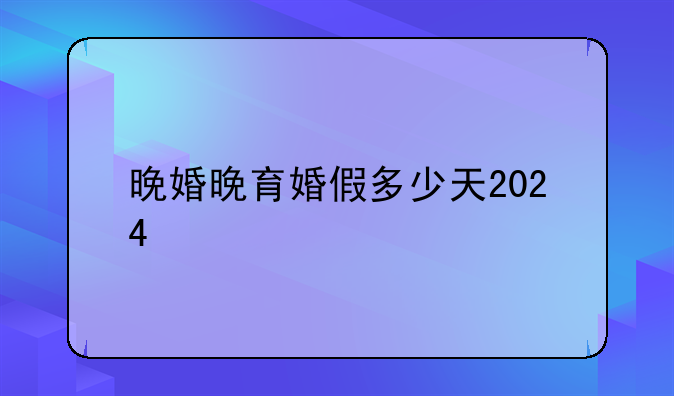 晚婚晚育婚假多少天2024
