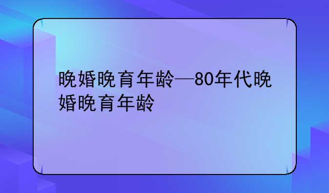 晚婚晚育年龄—80年代晚婚晚育年龄