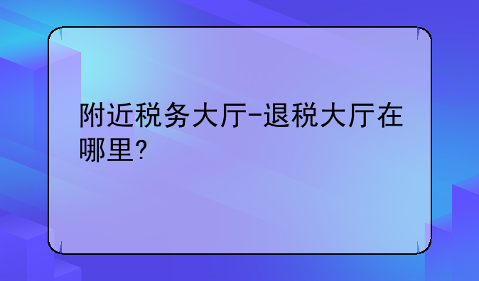 附近税务大厅-退税大厅在哪里?