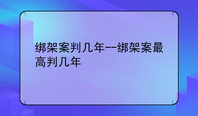 绑架案判几年--绑架案最高判几年