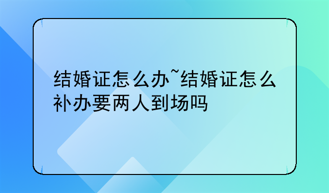 结婚证怎么办~结婚证怎么补办要两人到场吗