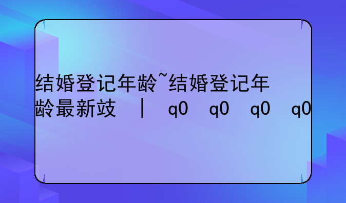结婚登记年龄~结婚登记年龄最新政策
