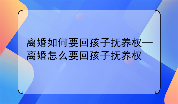离婚如何要回孩子抚养权—离婚怎么要回孩子抚养权