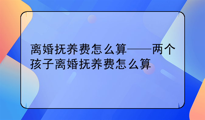 离婚抚养费怎么算——两个孩子离婚抚养费怎么算