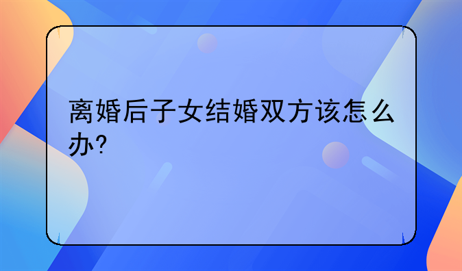 离婚后子女结婚双方该怎么办?
