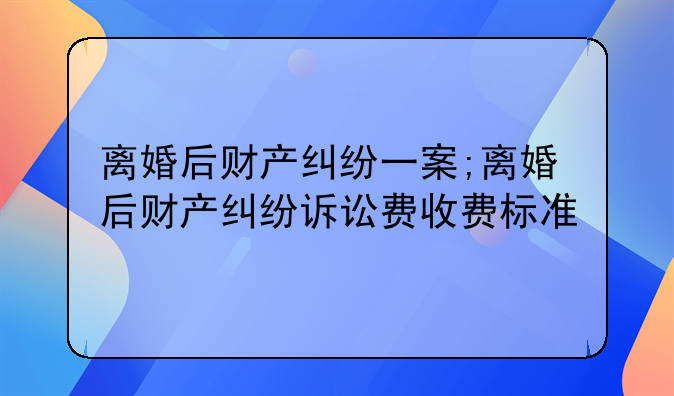 离婚后财产纠纷一案;离婚后财产纠纷诉讼费收费标准