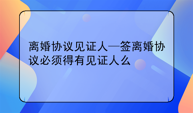 离婚协议见证人—签离婚协议必须得有见证人么