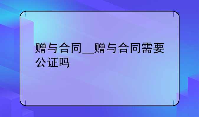 赠与合同__赠与合同需要公证吗
