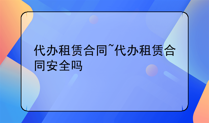 代办租赁合同~代办租赁合同安全吗