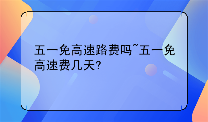 五一免高速路费吗~五一免高速费几天?