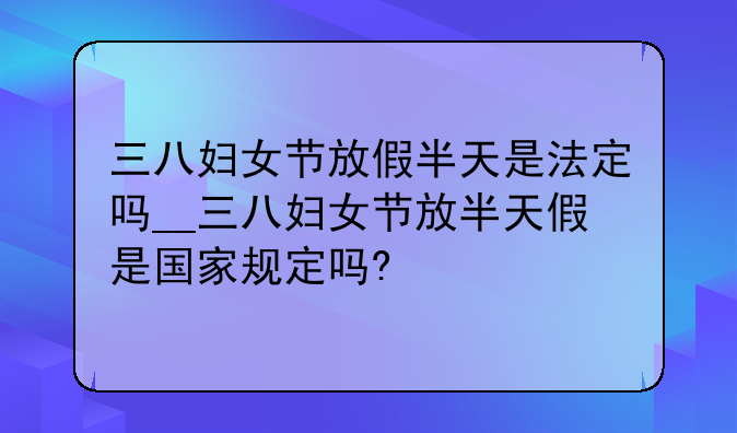 三八妇女节放假半天是法定吗__三八妇女节放半天假是国家规定吗?
