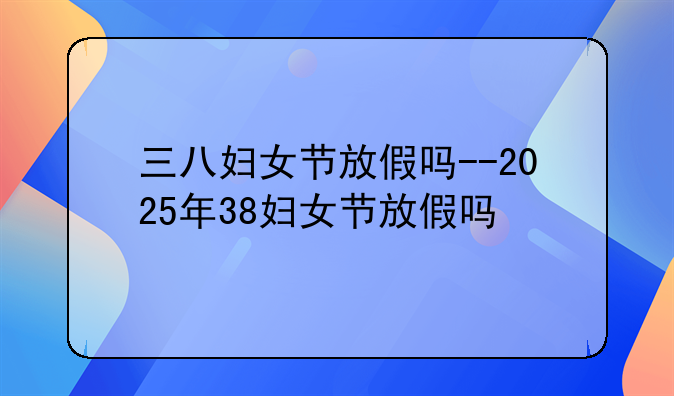 三八妇女节放假吗--2025年38妇女节放假吗