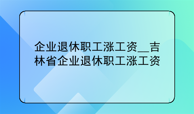 企业退休职工涨工资__吉林省企业退休职工涨工资