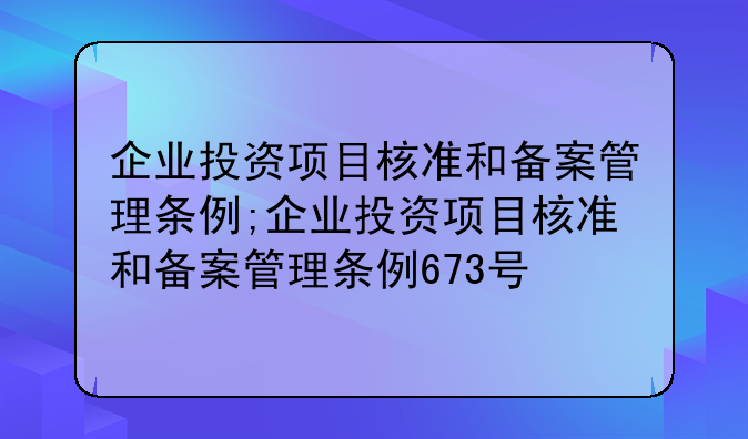企业投资项目核准和备案管理条例;企业投资项目核准和备案管理条例673号