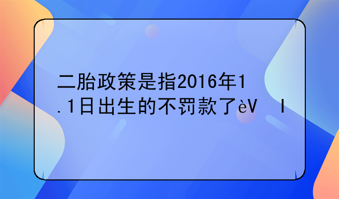 二胎政策是指2016年1.1日出生的不罚款了还是指2016年1.1人以后怀孕的不罚款
