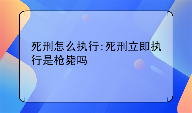 死刑怎么执行;死刑立即执行是枪毙吗