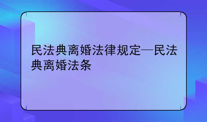 民法典离婚法律规定—民法典离婚法条