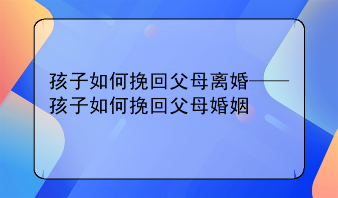 孩子如何挽回父母离婚——孩子如何挽回父母婚姻