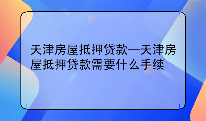 天津房屋抵押贷款—天津房屋抵押贷款需要什么手续