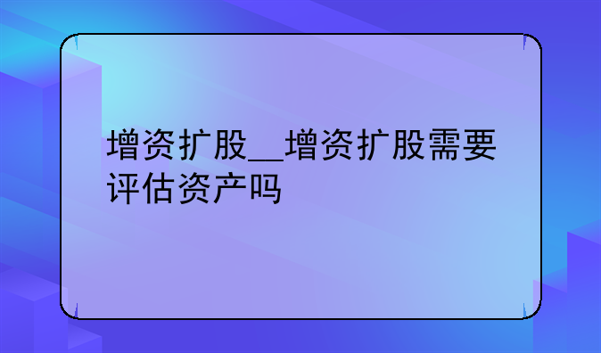 增资扩股__增资扩股需要评估资产吗