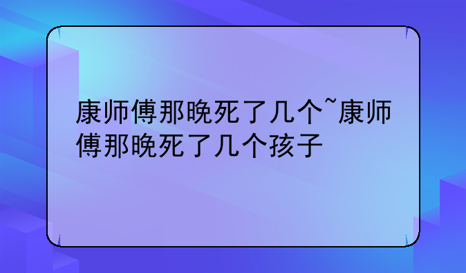 康师傅那晚死了几个~康师傅那晚死了几个孩子