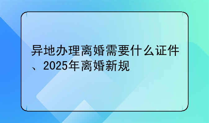 异地办理离婚需要什么证件、2025年离婚新规