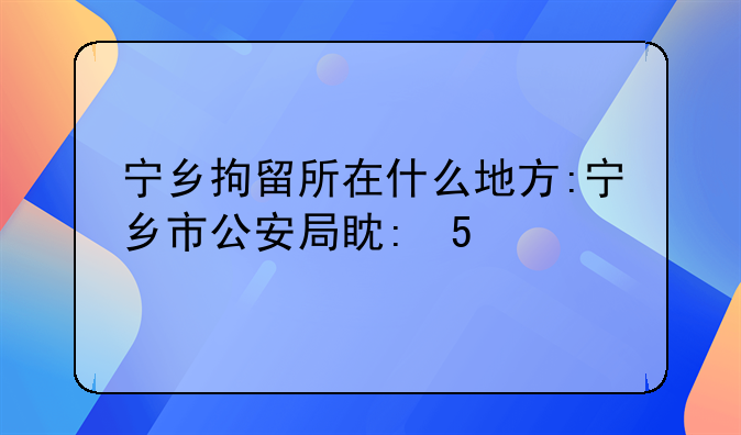 宁乡拘留所在什么地方:宁乡市公安局看守所