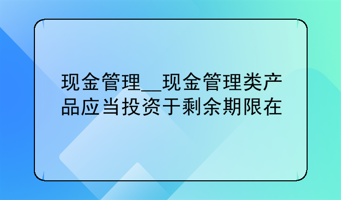 现金管理__现金管理类产品应当投资于剩余期限在